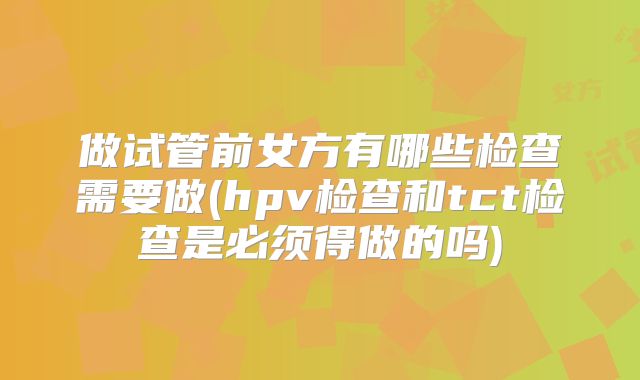 做试管前女方有哪些检查需要做(hpv检查和tct检查是必须得做的吗)