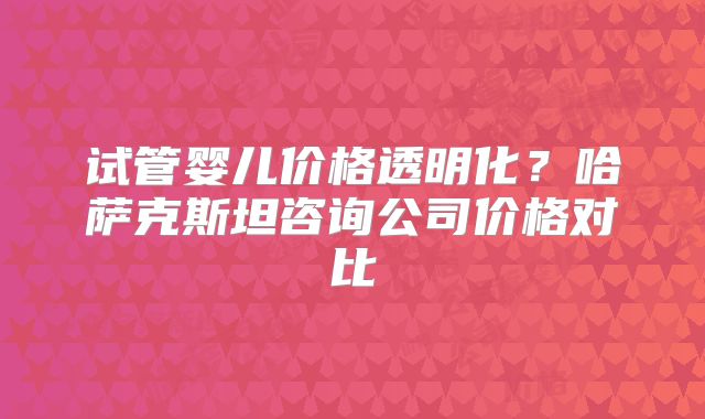 试管婴儿价格透明化？哈萨克斯坦咨询公司价格对比