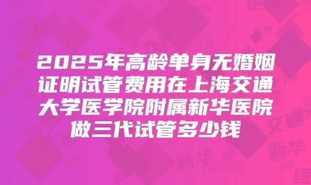 2025年高龄单身无婚姻证明试管费用在上海交通大学医学院附属新华医院做三代试管多少钱