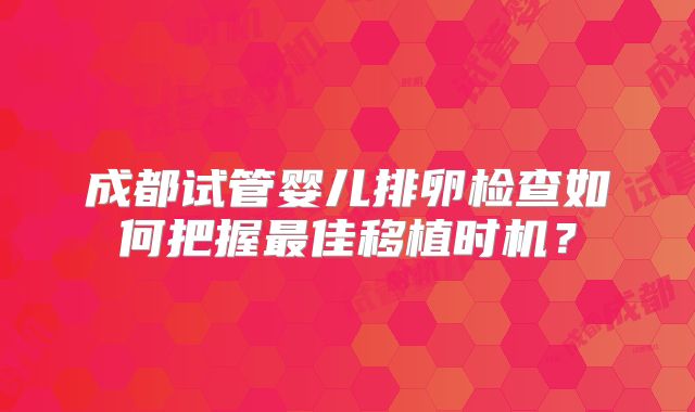 成都试管婴儿排卵检查如何把握最佳移植时机？