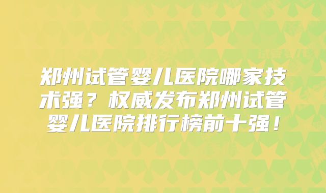 郑州试管婴儿医院哪家技术强？权威发布郑州试管婴儿医院排行榜前十强！