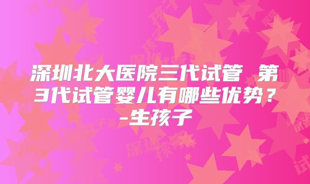 深圳北大医院三代试管 第3代试管婴儿有哪些优势？-生孩子