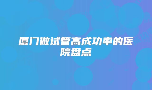 厦门做试管高成功率的医院盘点