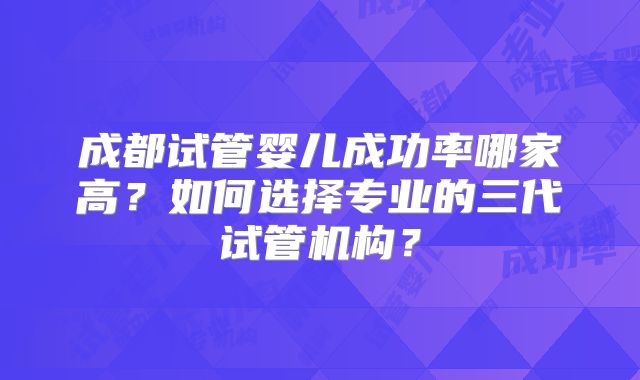 成都试管婴儿成功率哪家高？如何选择专业的三代试管机构？