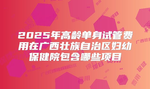 2025年高龄单身试管费用在广西壮族自治区妇幼保健院包含哪些项目