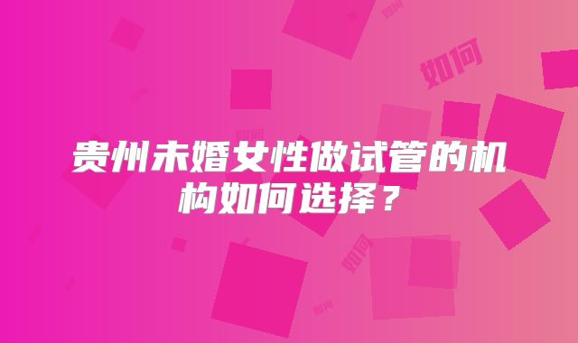 贵州未婚女性做试管的机构如何选择？