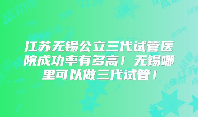 江苏无锡公立三代试管医院成功率有多高！无锡哪里可以做三代试管！