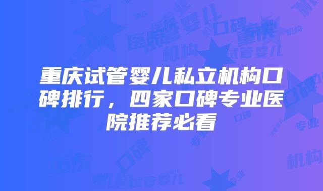 重庆试管婴儿私立机构口碑排行，四家口碑专业医院推荐必看