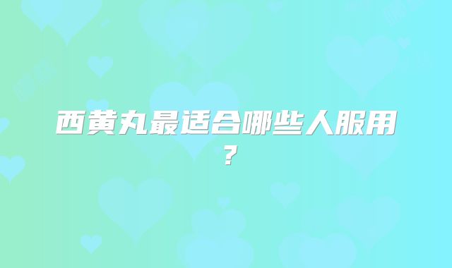 西黄丸最适合哪些人服用?
