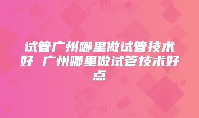 试管广州哪里做试管技术好 广州哪里做试管技术好点