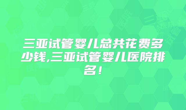 三亚试管婴儿总共花费多少钱,三亚试管婴儿医院排名！