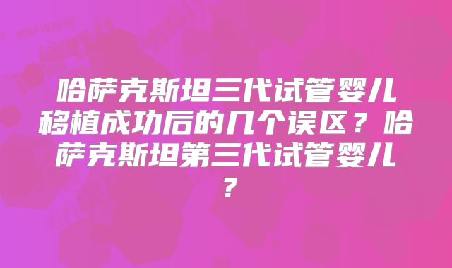 哈萨克斯坦三代试管婴儿移植成功后的几个误区？哈萨克斯坦第三代试管婴儿？