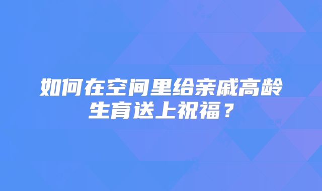如何在空间里给亲戚高龄生育送上祝福?