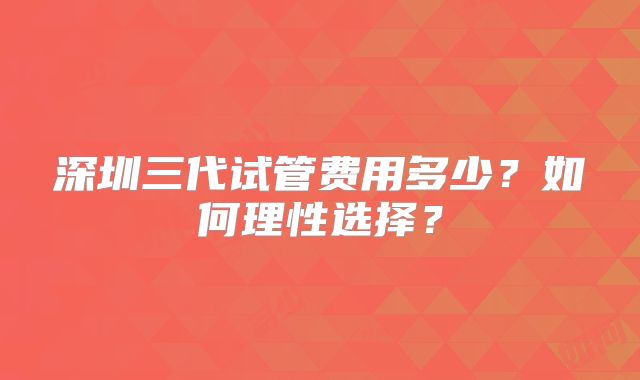 深圳三代试管费用多少？如何理性选择？