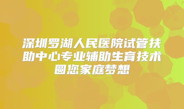 深圳罗湖人民医院试管扶助中心专业辅助生育技术圆您家庭梦想