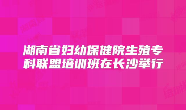 湖南省妇幼保健院生殖专科联盟培训班在长沙举行