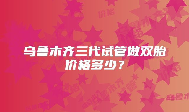 乌鲁木齐三代试管做双胎价格多少？