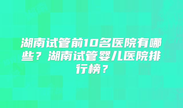 湖南试管前10名医院有哪些？湖南试管婴儿医院排行榜？