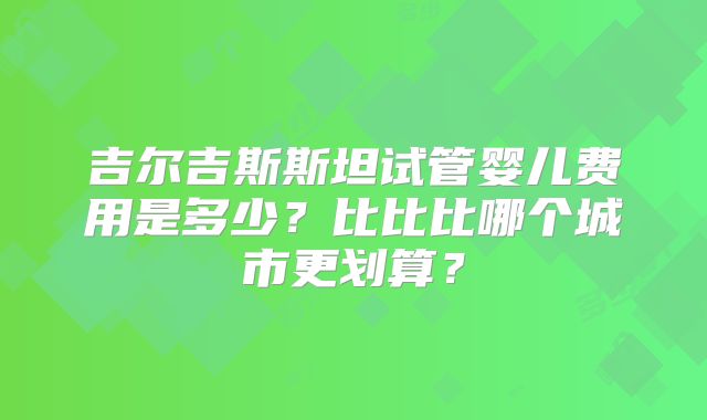 吉尔吉斯斯坦试管婴儿费用是多少？比比比哪个城市更划算？