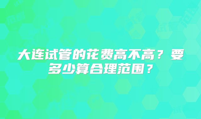 大连试管的花费高不高？要多少算合理范围？
