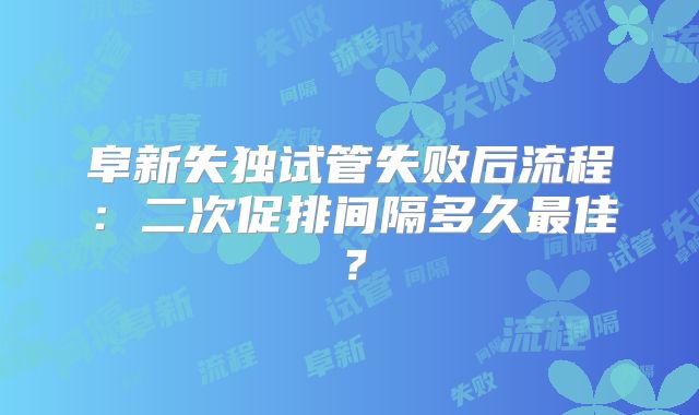 阜新失独试管失败后流程：二次促排间隔多久最佳？