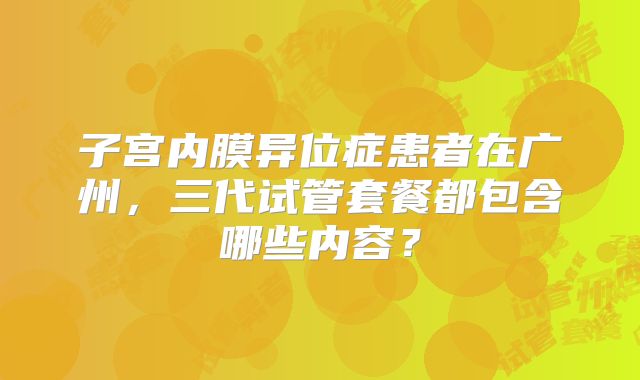 子宫内膜异位症患者在广州，三代试管套餐都包含哪些内容？