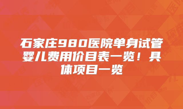 石家庄980医院单身试管婴儿费用价目表一览！具体项目一览