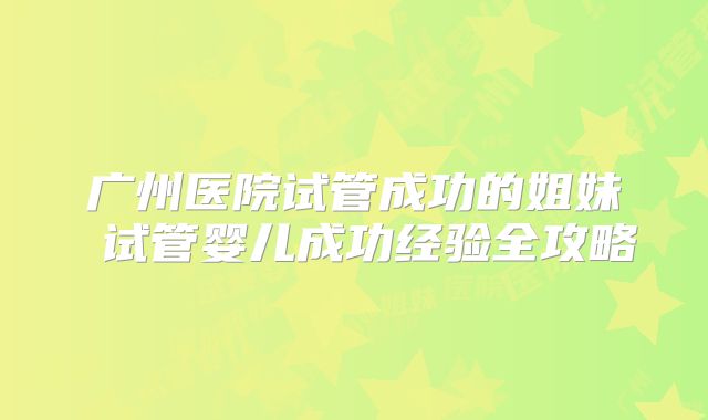 广州医院试管成功的姐妹 试管婴儿成功经验全攻略