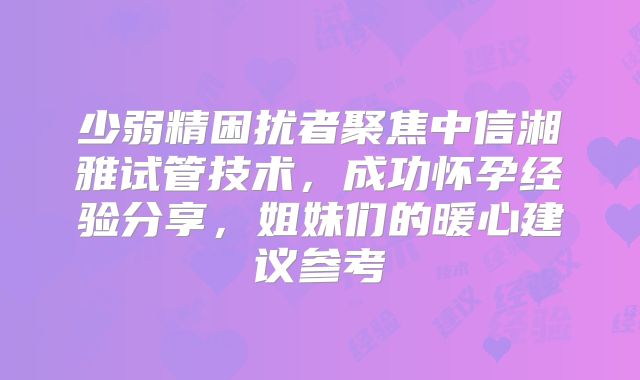 少弱精困扰者聚焦中信湘雅试管技术,成功怀孕经验分享,姐妹们的暖心建议参考