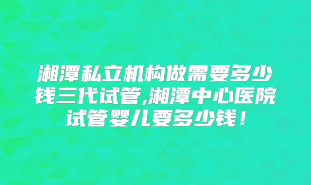 湘潭私立机构做需要多少钱三代试管,湘潭中心医院试管婴儿要多少钱！