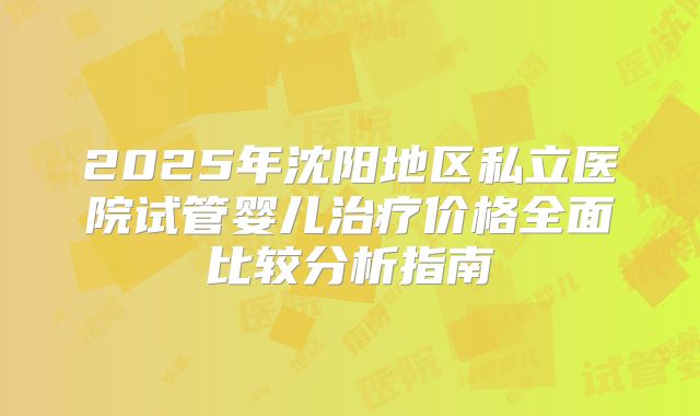 2025年沈阳地区私立医院试管婴儿治疗价格全面比较分析指南