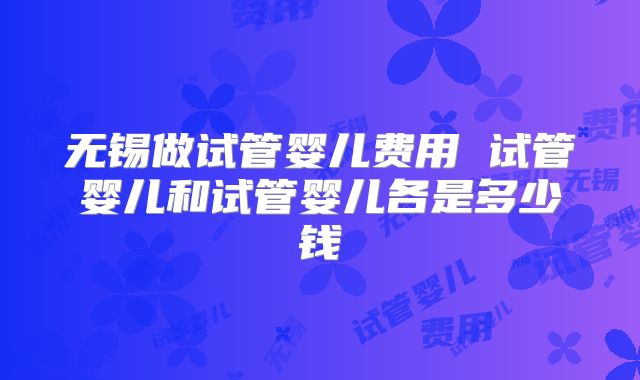 无锡做试管婴儿费用 试管婴儿和试管婴儿各是多少钱