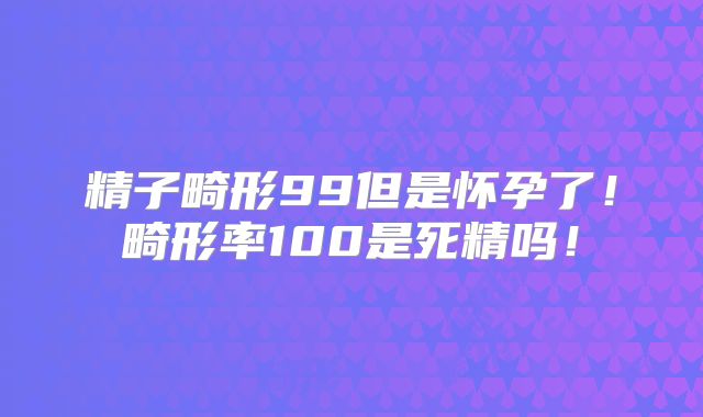 精子畸形99但是怀孕了!畸形率100是死精吗!
