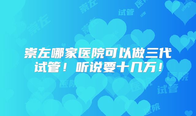 崇左哪家医院可以做三代试管!听说要十几万!