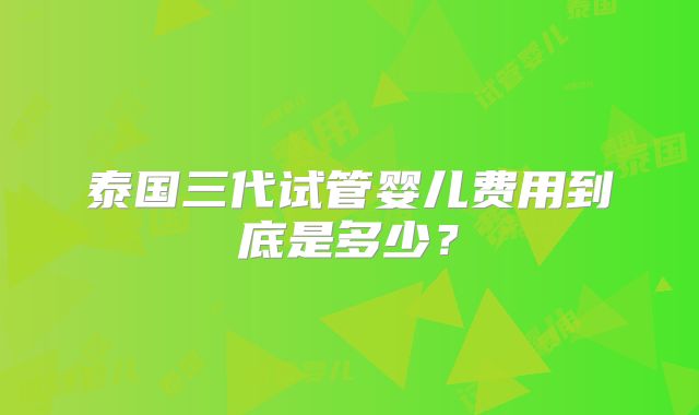 泰国三代试管婴儿费用到底是多少？