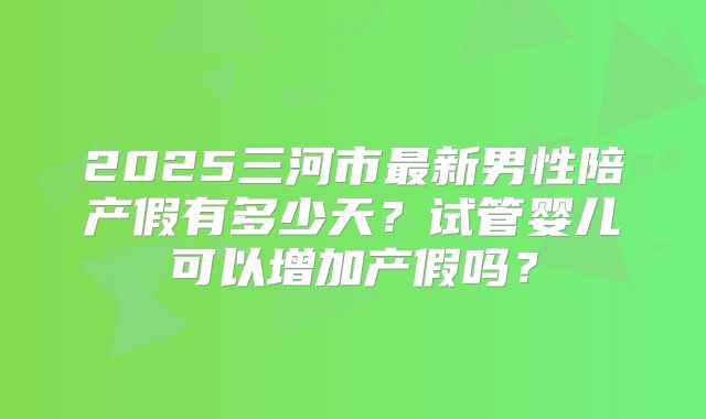 2025三河市最新男性陪产假有多少天?试管婴儿可以增加产假吗?