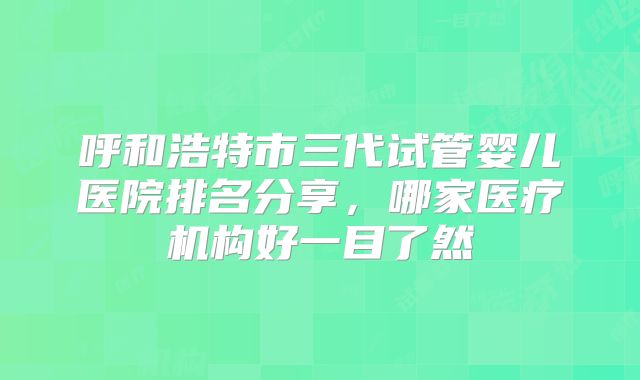 呼和浩特市三代试管婴儿医院排名分享，哪家医疗机构好一目了然