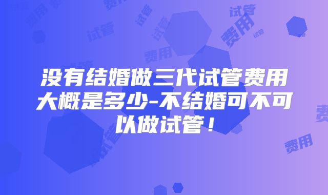 没有结婚做三代试管费用大概是多少-不结婚可不可以做试管！