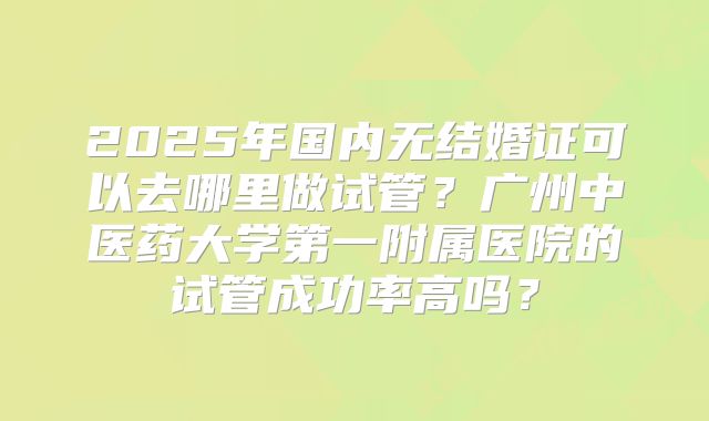 2025年国内无结婚证可以去哪里做试管?广州中医药大学第一附属医院的试管成功率高吗?