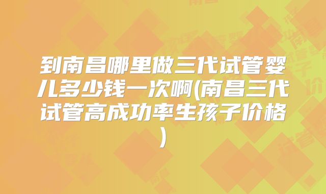 到南昌哪里做三代试管婴儿多少钱一次啊(南昌三代试管高成功率生孩子价格)