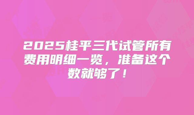 2025桂平三代试管所有费用明细一览，准备这个数就够了！