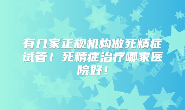 有几家正规机构做死精症试管！死精症治疗哪家医院好！