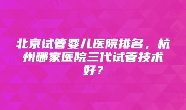 北京试管婴儿医院排名，杭州哪家医院三代试管技术好？
