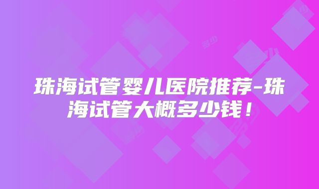 珠海试管婴儿医院推荐-珠海试管大概多少钱!