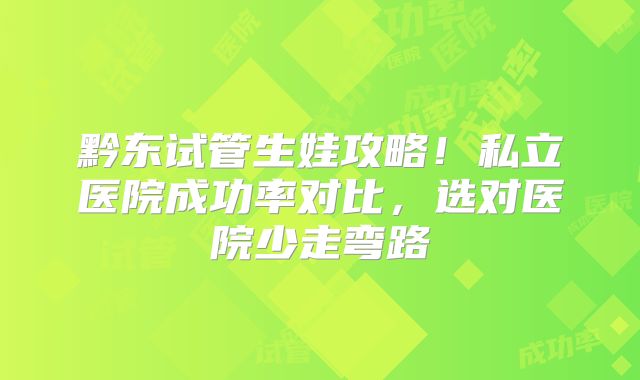 黔东试管生娃攻略！私立医院成功率对比，选对医院少走弯路