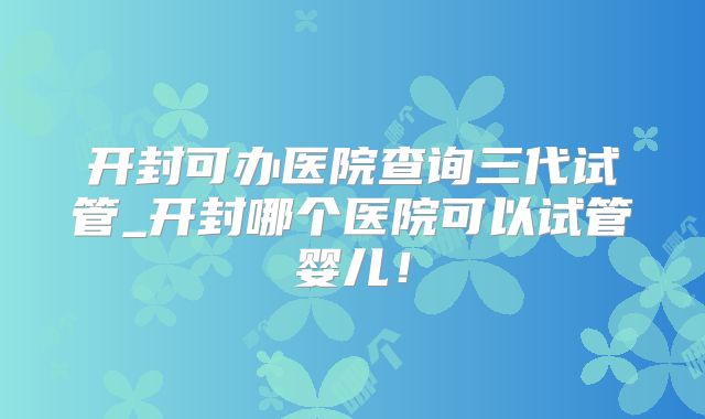 开封可办医院查询三代试管_开封哪个医院可以试管婴儿！