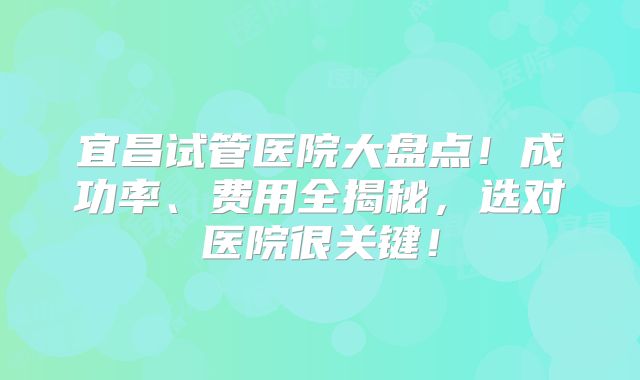 宜昌试管医院大盘点！成功率、费用全揭秘，选对医院很关键！