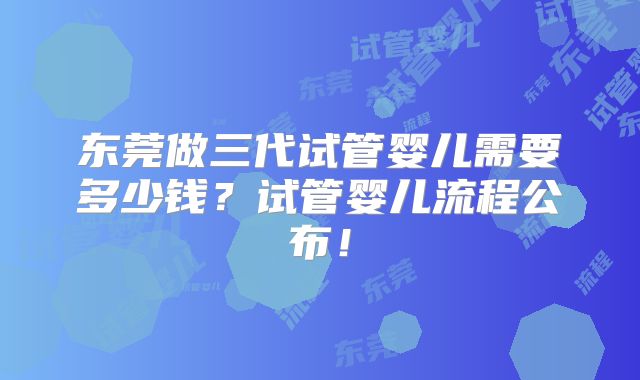 东莞做三代试管婴儿需要多少钱？试管婴儿流程公布！