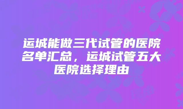运城能做三代试管的医院名单汇总,运城试管五大医院选择理由