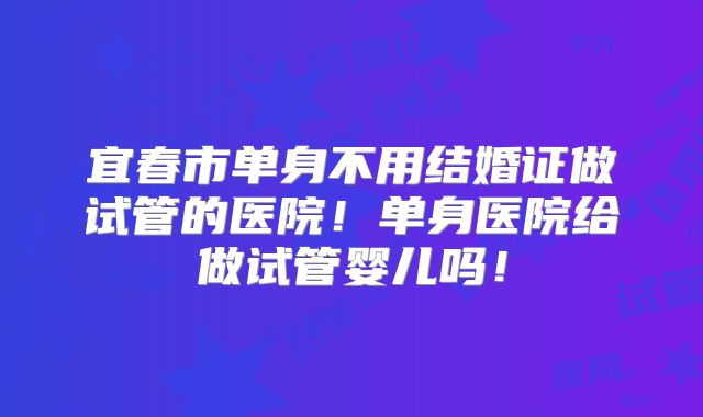 宜春市单身不用结婚证做试管的医院!单身医院给做试管婴儿吗!